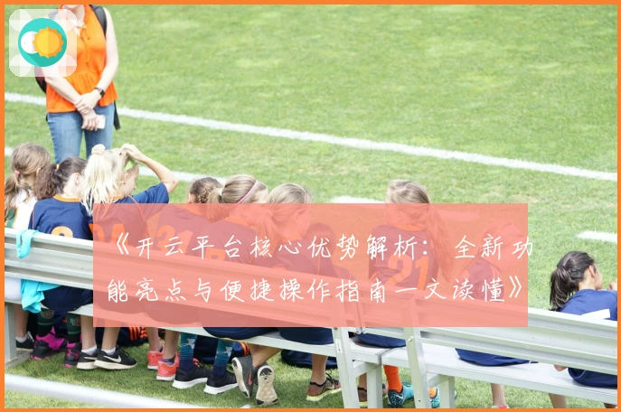 《开云平台核心优势解析：全新功能亮点与便捷操作指南一文读懂》
