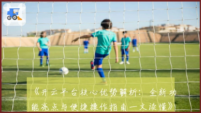 《开云平台核心优势解析:全新功能亮点与便捷操作指南一文读懂》
