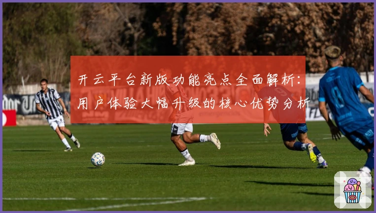 开云平台新版功能亮点全面解析:用户体验大幅升级的核心优势分析