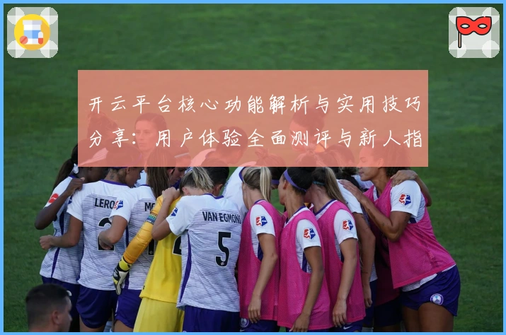 开云平台核心功能解析与实用技巧分享：用户体验全面测评与新人指南